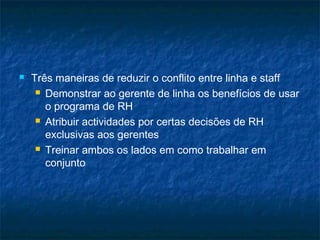    Três maneiras de reduzir o conflito entre linha e staff
      Demonstrar ao gerente de linha os benefícios de usar

       o programa de RH
      Atribuir actividades por certas decisões de RH

       exclusivas aos gerentes
      Treinar ambos os lados em como trabalhar em

       conjunto
 