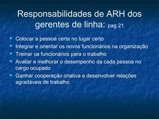 Responsabilidades de ARH dos
       gerentes de linha: pag 21
   Colocar a pessoa certa no lugar certo
   Integrar e orientar os novos funcionários na organização
   Treinar os funcionários para o trabalho
   Avaliar e melhorar o desempenho da cada pessoa no
    cargo ocupado
   Ganhar cooperação criativa e desenvolver relações
    agradáveis de trabalho
 