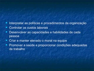    Interpretar as políticas e procedimentos da organização
   Controlar os custos laborais
   Desenvolver as capacidades e habilidades de cada
    pessoa
   Criar e manter elevado o moral na equipe
   Promover a saúde e proporcionar condições adequadas
    de trabalho
 