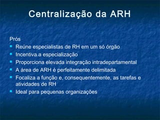 Centralização da ARH

Prós
 Reúne especialistas de RH em um só órgão

 Incentiva a especialização

 Proporciona elevada integração intradepartamental

 A área de ARH é perfeitamente delimitada

 Focaliza a função e, consequentemente, as tarefas e

  atividades de RH
 Ideal para pequenas organizações
 
