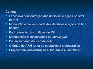 Contras
 Excessiva concentração das decisões e ações no staff

  de RH
 Monopólio e exclusividade das decisões e ações de RH

  no staff
 Padronização das práticas de RH

 Manutenção e conservação do status quo

 Distanciamento do foco de ação

 O órgão de ARH torna-se operacional e burocrático

 Proporciona administração autoritária e autocrática
 