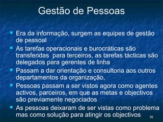 Gestão de Pessoas

   Era da informação, surgem as equipes de gestão
    de pessoal
   As tarefas operacionais e burocráticas são
    transferidas para terceiros, as tarefas tácticas são
    delegados para gerentes de linha
   Passam a dar orientação e consultoria aos outros
    departamentos da organização,
   Pessoas passam a ser vistos agora como agentes
    activos, parceiros, em que as metas e objectivos
    são previamente negociados
   As pessoas deixaram de ser vistas como problema
    mas como solução para atingir os objectivos 56
 