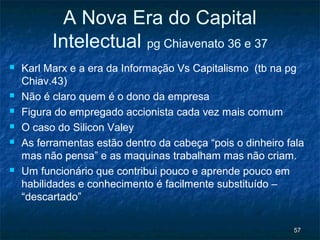 A Nova Era do Capital
          Intelectual pg Chiavenato 36 e 37
   Karl Marx e a era da Informação Vs Capitalismo (tb na pg
    Chiav.43)
   Não é claro quem é o dono da empresa
   Figura do empregado accionista cada vez mais comum
   O caso do Silicon Valey
   As ferramentas estão dentro da cabeça “pois o dinheiro fala
    mas não pensa” e as maquinas trabalham mas não criam.
   Um funcionário que contribui pouco e aprende pouco em
    habilidades e conhecimento é facilmente substituído –
    “descartado”


                                                            57
 