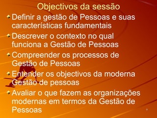 Objectivos da sessão
Definir a gestão de Pessoas e suas
características fundamentais
Descrever o contexto no qual
funciona a Gestão de Pessoas
Compreender os processos de
Gestão de Pessoas
Entender os objectivos da moderna
Gestão de pessoas
Avaliar o que fazem as organizações
modernas em termos da Gestão de
Pessoas                               9
 