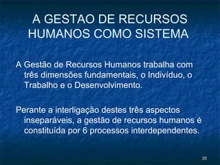 A GESTAO DE RECURSOS
   HUMANOS COMO SISTEMA

A Gestão de Recursos Humanos trabalha com
  três dimensões fundamentais, o Indivíduo, o
  Trabalho e o Desenvolvimento.

Perante a interligação destes três aspectos
  inseparáveis, a gestão de recursos humanos é
  constituída por 6 processos interdependentes.


                                                  35
 