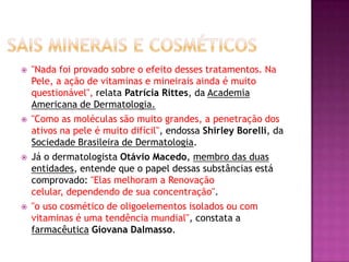  "Nada foi provado sobre o efeito desses tratamentos. Na
Pele, a ação de vitaminas e mineirais ainda é muito
questionável", relata Patrícia Rittes, da Academia
Americana de Dermatologia.
 "Como as moléculas são muito grandes, a penetração dos
ativos na pele é muito difícil", endossa Shirley Borelli, da
Sociedade Brasileira de Dermatologia.
 Já o dermatologista Otávio Macedo, membro das duas
entidades, entende que o papel dessas substâncias está
comprovado: "Elas melhoram a Renovação
celular, dependendo de sua concentração".
 "o uso cosmético de oligoelementos isolados ou com
vitaminas é uma tendência mundial", constata a
farmacêutica Giovana Dalmasso.
 