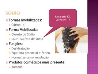  Formas Imobilizadas:
 Cátion (+)
 Forma Mobilizada:
 Cloreto de Sódio
 Lauril Sulfato de Sódio
 Funções:
 Desidratação
 Equilibra potencial elétrico
 Normaliza osmorregulação
 Produtos cosméticos mais presente:
 Xampús
Rinse-off: 50%
Leave-on: 1%
 