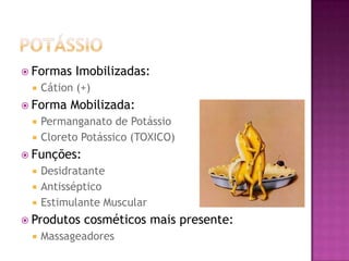  Formas Imobilizadas:
 Cátion (+)
 Forma Mobilizada:
 Permanganato de Potássio
 Cloreto Potássico (TOXICO)
 Funções:
 Desidratante
 Antisséptico
 Estimulante Muscular
 Produtos cosméticos mais presente:
 Massageadores
 