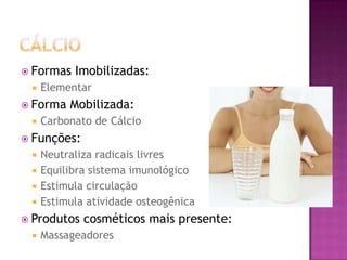  Formas Imobilizadas:
 Elementar
 Forma Mobilizada:
 Carbonato de Cálcio
 Funções:
 Neutraliza radicais livres
 Equilibra sistema imunológico
 Estimula circulação
 Estimula atividade osteogênica
 Produtos cosméticos mais presente:
 Massageadores
 