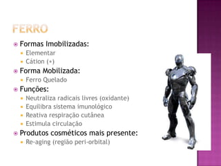  Formas Imobilizadas:
 Elementar
 Cátion (+)
 Forma Mobilizada:
 Ferro Quelado
 Funções:
 Neutraliza radicais livres (oxidante)
 Equilibra sistema imunológico
 Reativa respiração cutânea
 Estimula circulação
 Produtos cosméticos mais presente:
 Re-aging (região peri-orbital)
 