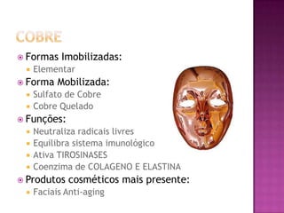  Formas Imobilizadas:
 Elementar
 Forma Mobilizada:
 Sulfato de Cobre
 Cobre Quelado
 Funções:
 Neutraliza radicais livres
 Equilibra sistema imunológico
 Ativa TIROSINASES
 Coenzima de COLAGENO E ELASTINA
 Produtos cosméticos mais presente:
 Faciais Anti-aging
 
