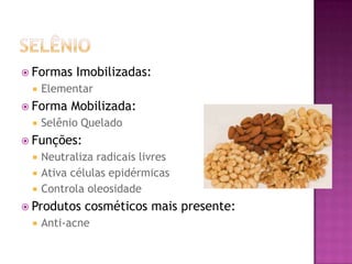  Formas Imobilizadas:
 Elementar
 Forma Mobilizada:
 Selênio Quelado
 Funções:
 Neutraliza radicais livres
 Ativa células epidérmicas
 Controla oleosidade
 Produtos cosméticos mais presente:
 Anti-acne
 