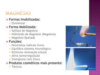  Formas Imobilizadas:
 Elementar
 Forma Mobilizada:
 Sulfato de Magnésio
 Hidróxido de Magnésio (Magnésia)
 Magnésio Quelado
 Funções:
 Neutraliza radicais livres
 Equilibra sistema imunológico
 Estimula renovação celular
 Ativa osmorregulação
 Sinergismo com Zinco
 Produtos cosméticos mais presente:
 Tônicos
 