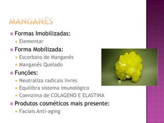  Formas Imobilizadas:
 Elementar
 Forma Mobilizada:
 Escorbato de Manganês
 Manganês Quelado
 Funções:
 Neutraliza radicais livres
 Equilibra sistema imunológico
 Coenzima de COLAGENO E ELASTINA
 Produtos cosméticos mais presente:
 Faciais Anti-aging
 