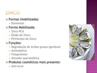  Formas Imobilizadas:
 Elementar
 Forma Mobilizada:
 Zinco PCA
 Óxido de Zinco
 Piritionato de Zinco
 Funções:
 Degradação de ácidos graxos (gordura)
 Antisséptico
 Fotoprotetor
 Ativador queratolítico
 Produtos cosméticos mais presente:
 Anti-acne
 