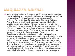  A Maquiagem Mineral é a que contém maior quantidade de
sais minerais (ou chamados também de oligoelementos) na
composição. Os oligoelementos mais comuns são:
Titânio, Ferro, Manganês, Magnésio, Bismuto, Cobre e
Zinco. Esses sais minerais possuem a capacidade de
auxiliar na funcionalidade do queratinócito (célula da
epiderme), dando a sensação de frescor e protegendo dos
efeitos oclusivos ("tampar a pele") que as maquiagens
convencionais possuem. Entretanto, por serem sais, as
formas de retenção da maquiagem é maior.
Geralmente, elas são retidas nas linhas expressivas e
realçam as rugas. Vamos pensar assim: os sais minerais são
retirados das rochas, do solo, que introduz uma idéia de
sólido, firmeza, dureza. Certo? Agora imagine que a sua
pele é uma rocha, quando você tenta raspar essa "rocha" é
duro, é firme... e quando raspa, as partículas minúsculas
não são removidas, sempre se retira a "crosta", ou seja, as
camadas de partículas maiores, pois os minerais pequenos
são mais facilmente retidos, como ocorre em nossa pele.
 