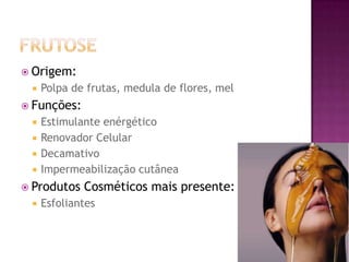  Origem:
 Polpa de frutas, medula de flores, mel
 Funções:
 Estimulante enérgético
 Renovador Celular
 Decamativo
 Impermeabilização cutânea
 Produtos Cosméticos mais presente:
 Esfoliantes
 