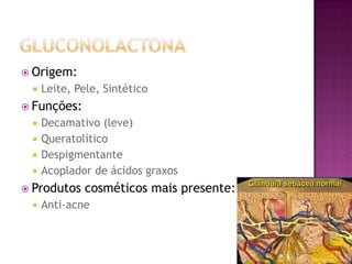  Origem:
 Leite, Pele, Sintético
 Funções:
 Decamativo (leve)
 Queratolítico
 Despigmentante
 Acoplador de ácidos graxos
 Produtos cosméticos mais presente:
 Anti-acne
 