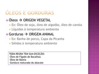  Óleos  ORIGEM VEGETAL
 Ex: Óleo de soja, óleo de algodão, óleo de canola
 Líquidos à temperatura ambiente
 Gorduras  ORIGEM ANIMAL
 Ex: Banha de porco, Capa da Picanha
 Sólidos à temperatura ambiente
TODA REGRA TEM SUA EXCEÇÃO:
-Óleo de Fígado de Bacalhau
-Óleo de Baleia
-Gordura maturada do abacate
 