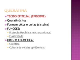  TECIDO EPITELIAL (EPIDERME)
 Queratinócitos
 Formam pêlos e unhas (cisteína)
 FUNÇÕES:
 Proteção Mecânica (microrganismos)
 Elasticidade
 ORIGEM COSMÉTICA:
 Sintética
 Cultura de células epidérmicas
 