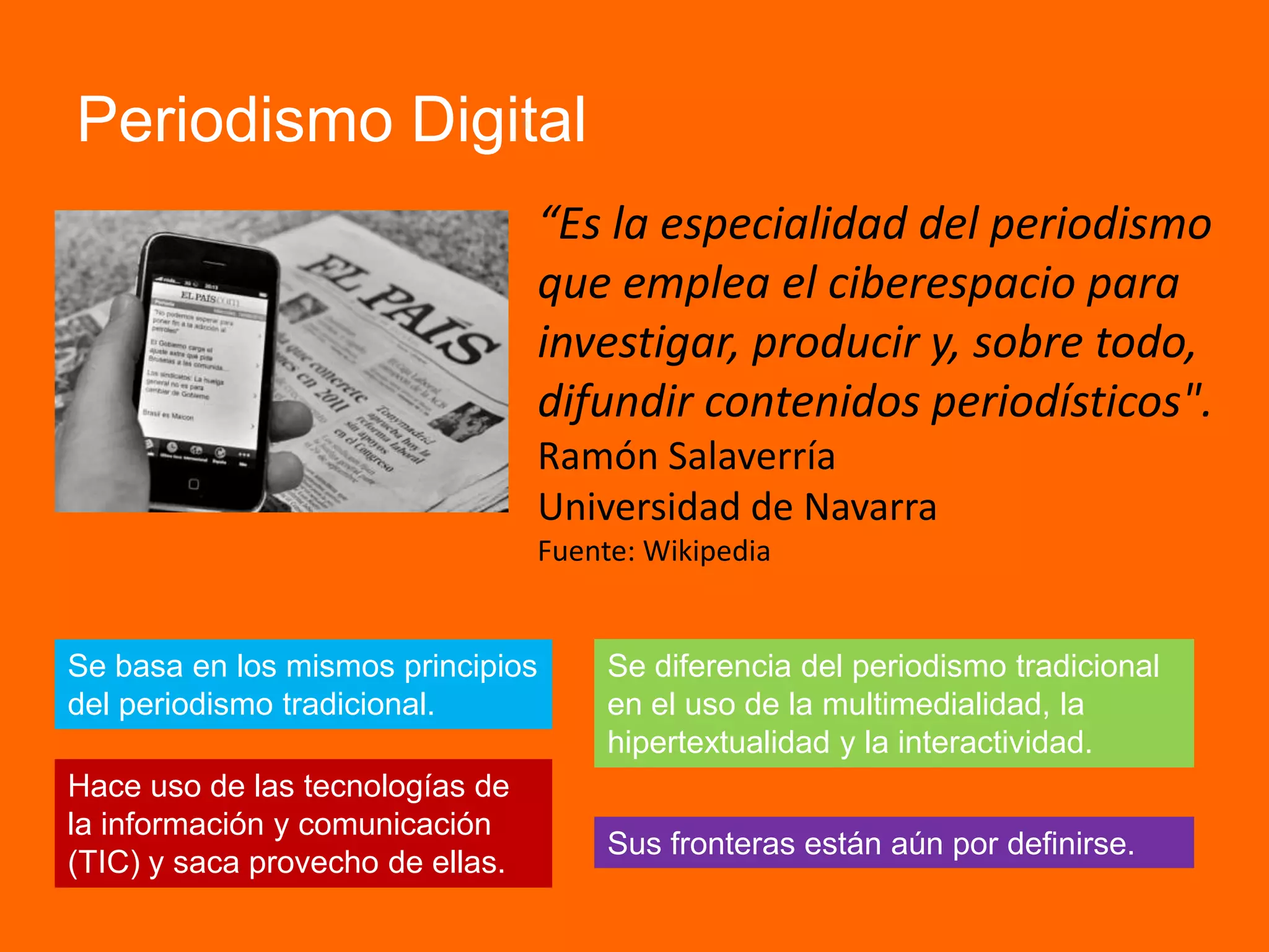Periodismo Digital
“Es la especialidad del periodismo
que emplea el ciberespacio para
investigar, producir y, sobre todo,
difundir contenidos periodísticos".
Ramón Salaverría
Universidad de Navarra
Fuente: Wikipedia
Hace uso de las tecnologías de
la información y comunicación
(TIC) y saca provecho de ellas.
Se diferencia del periodismo tradicional
en el uso de la multimedialidad, la
hipertextualidad y la interactividad.
Se basa en los mismos principios
del periodismo tradicional.
Sus fronteras están aún por definirse.
 