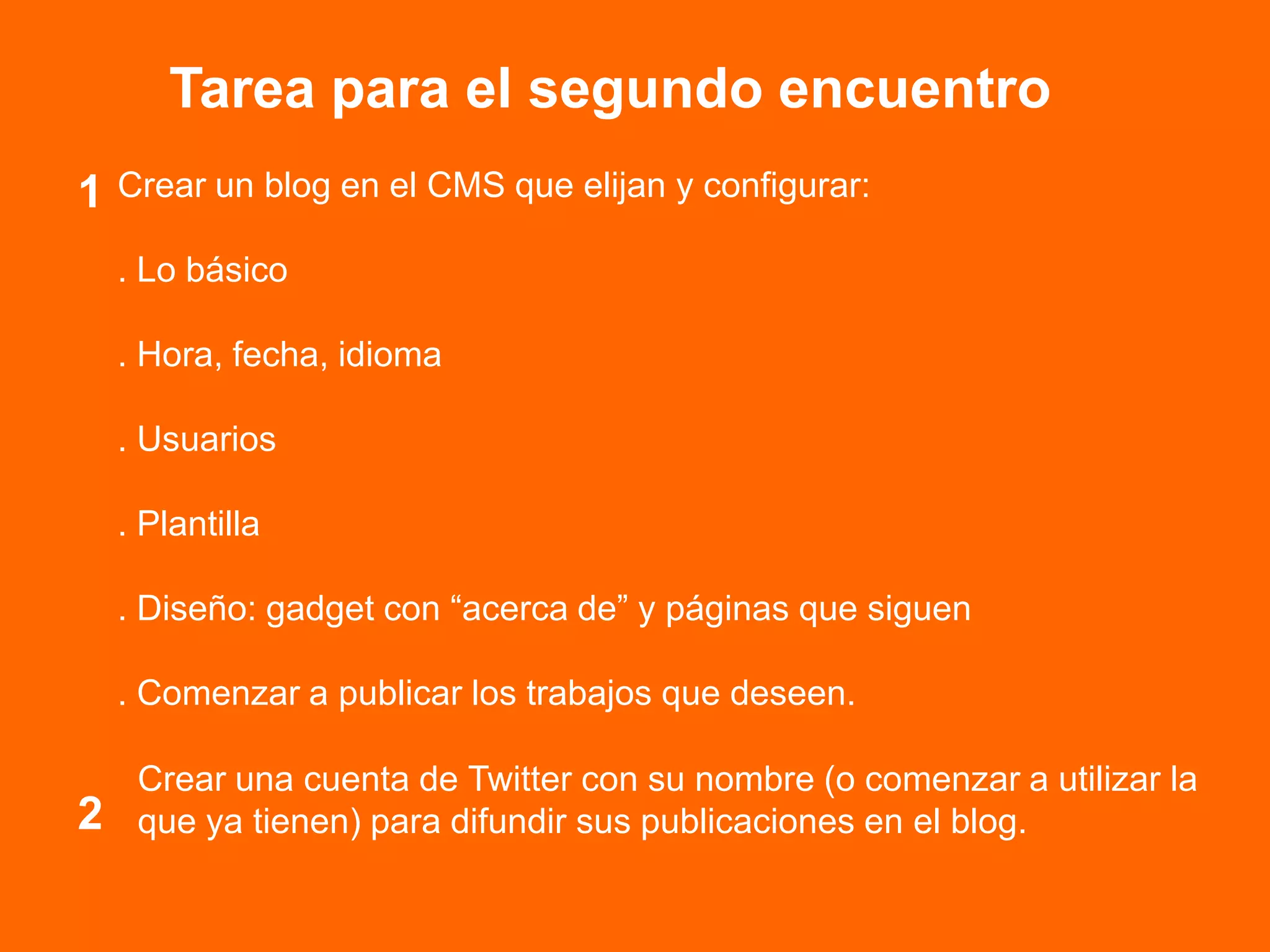 Tarea para el segundo encuentro
Crear un blog en el CMS que elijan y configurar:
. Lo básico
. Hora, fecha, idioma
. Usuarios
. Plantilla
. Diseño: gadget con “acerca de” y páginas que siguen
. Comenzar a publicar los trabajos que deseen.
1
2
Crear una cuenta de Twitter con su nombre (o comenzar a utilizar la
que ya tienen) para difundir sus publicaciones en el blog.
 