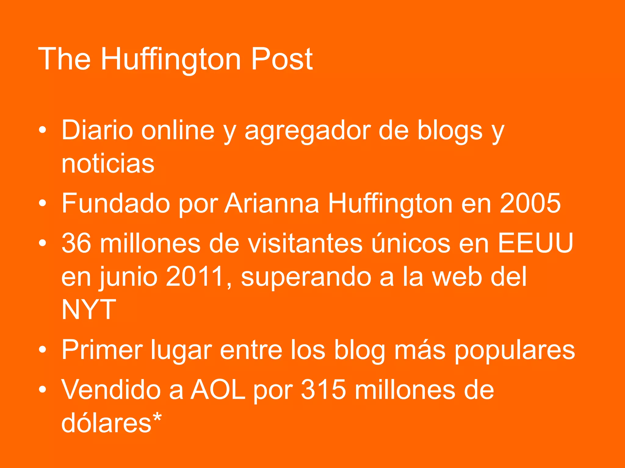 The Huffington Post
• Diario online y agregador de blogs y
noticias
• Fundado por Arianna Huffington en 2005
• 36 millones de visitantes únicos en EEUU
en junio 2011, superando a la web del
NYT
• Primer lugar entre los blog más populares
• Vendido a AOL por 315 millones de
dólares*
 
