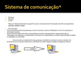 



Emissor
Recetor
Canal
Para um Sistema de Comunicação funcionar correctamente é necessário de três componentes:
emissor, recetor e canal.


•
•

Por exemplo:
Numa conversa entre duas pessoas, uma é o emissor, outra e o Receptor e o Ar é o canal para a
mensagem passar.
Numa comunicação entre dois computadores existem equipamentos responsáveis para a
mensagem ser entregue corretamente. O emissor é o computador, o canal é cabos de electricidade
e o Receptor é o Servidor.
Um envio de um email entre duas pessoas um deles é o emissor e outro o recetor. Ex:
Emissor envia um email, utilizamos o canal que é a rede e depois chega ao respetivo recetor.

 