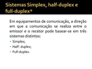 Em equipamentos de comunicação, a direção
em que a comunicação se realiza entre o
emissor e o recetor pode basear-se em três
sistemas distintos:
 Simplex;
 Half- duplex;
 Full-duplex.

 