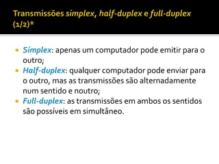 Simplex: apenas um computador pode emitir para o
outro;
 Half-duplex: qualquer computador pode enviar para
o outro, mas as transmissões são alternadamente
num sentido e noutro;
 Full-duplex: as transmissões em ambos os sentidos
são possíveis em simultâneo.


 