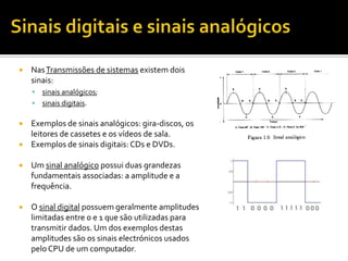

Nas Transmissões de sistemas existem dois
sinais:


sinais analógicos;
 sinais digitais.

Exemplos de sinais analógicos: gira-discos, os
leitores de cassetes e os vídeos de sala.
 Exemplos de sinais digitais: CDs e DVDs.




Um sinal analógico possui duas grandezas
fundamentais associadas: a amplitude e a
frequência.



O sinal digital possuem geralmente amplitudes
limitadas entre 0 e 1 que são utilizadas para
transmitir dados. Um dos exemplos destas
amplitudes são os sinais electrónicos usados
pelo CPU de um computador.

 