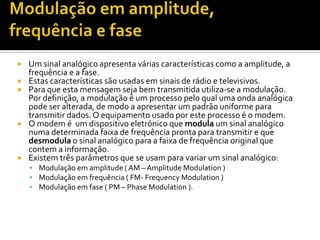 







Um sinal analógico apresenta várias características como a amplitude, a
frequência e a fase.
Estas características são usadas em sinais de rádio e televisivos.
Para que esta mensagem seja bem transmitida utiliza-se a modulação.
Por definição, a modulação é um processo pelo qual uma onda analógica
pode ser alterada, de modo a apresentar um padrão uniforme para
transmitir dados. O equipamento usado por este processo é o modem.
O modem é um dispositivo eletrónico que modula um sinal analógico
numa determinada faixa de frequência pronta para transmitir e que
desmodula o sinal analógico para a faixa de frequência original que
contem a informação.
Existem três parâmetros que se usam para variar um sinal analógico:
 Modulação em amplitude ( AM – Amplitude Modulation )
 Modulação em frequência ( FM- Frequency Modulation )
 Modulação em fase ( PM – Phase Modulation ).

 