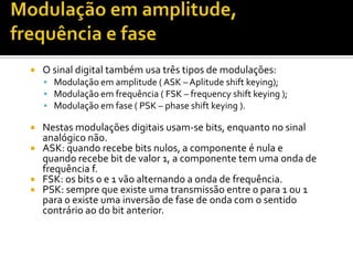

O sinal digital também usa três tipos de modulações:
 Modulação em amplitude ( ASK – Aplitude shift keying);
 Modulação em frequência ( FSK – frequency shift keying );
 Modulação em fase ( PSK – phase shift keying ).

Nestas modulações digitais usam-se bits, enquanto no sinal
analógico não.
 ASK: quando recebe bits nulos, a componente é nula e
quando recebe bit de valor 1, a componente tem uma onda de
frequência f.
 FSK: os bits 0 e 1 vão alternando a onda de frequência.
 PSK: sempre que existe uma transmissão entre 0 para 1 ou 1
para 0 existe uma inversão de fase de onda com o sentido
contrário ao do bit anterior.


 