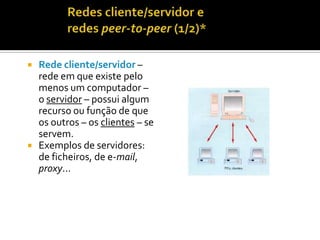 



Rede cliente/servidor –
rede em que existe pelo
menos um computador –
o servidor – possui algum
recurso ou função de que
os outros – os clientes – se
servem.
Exemplos de servidores:
de ficheiros, de e-mail,
proxy...

 