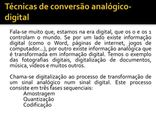 Fala-se muito que, estamos na era digital, que os 0 e os 1
controlam o mundo. Se por um lado existe informação
digital (como o Word, páginas de internet, jogos de
computador...), por outro existe informação analógica que
é transformada em informação digital. Temos o exemplo
das fotografias digitais, digitalização de documentos,
música, vídeos e muitos outros.
Chama-se digitalização ao processo de transformação de
um sinal analógico num sinal digital. Este processo
consiste em três fases sequenciais:
Amostragem
Quantização
Codificação

 
