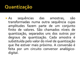 

As
sequências
das
amostras,
são
transformadas numa outra sequência cujas
amplitudes fazem parte de um conjunto
finito de valores. São chamados níveis de
quantização, separados uns dos outros por
degraus de quantização. Cada amostra é
substituída pelo valor do nível de quantização
que lhe estiver mais próximo. A conversão é
feita por um circuito conversor analógicodigital.

 
