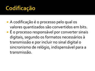 


A codificação é o processo pelo qual os
valores quantizados são convertidos em bits.
É o processo responsável por converter sinais
digitais, segundo os formatos necessários à
transmissão e por incluir no sinal digital o
sincronismo de relógio, indispensável para a
transmissão.

 