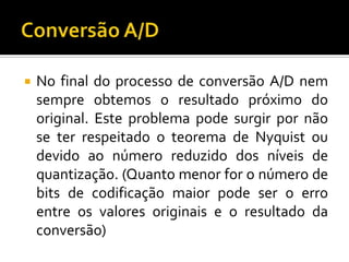 

No final do processo de conversão A/D nem
sempre obtemos o resultado próximo do
original. Este problema pode surgir por não
se ter respeitado o teorema de Nyquist ou
devido ao número reduzido dos níveis de
quantização. (Quanto menor for o número de
bits de codificação maior pode ser o erro
entre os valores originais e o resultado da
conversão)

 