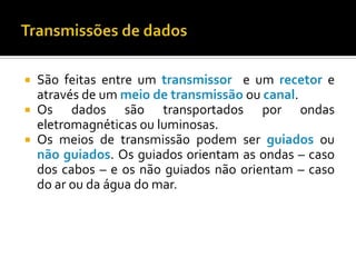 São feitas entre um transmissor e um recetor e
através de um meio de transmissão ou canal.
 Os
dados são transportados por ondas
eletromagnéticas ou luminosas.
 Os meios de transmissão podem ser guiados ou
não guiados. Os guiados orientam as ondas – caso
dos cabos – e os não guiados não orientam – caso
do ar ou da água do mar.


 