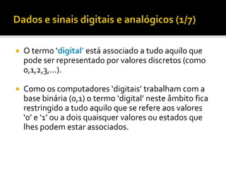 

O termo ‘digital’ está associado a tudo aquilo que
pode ser representado por valores discretos (como
0,1,2,3,...).



Como os computadores ‘digitais’ trabalham com a
base binária (0,1) o termo ‘digital’ neste âmbito fica
restringido a tudo aquilo que se refere aos valores
‘0’ e ‘1’ ou a dois quaisquer valores ou estados que
lhes podem estar associados.

 