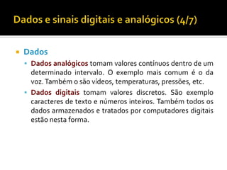 

Dados
 Dados analógicos tomam valores contínuos dentro de um

determinado intervalo. O exemplo mais comum é o da
voz. Também o são vídeos, temperaturas, pressões, etc.
 Dados digitais tomam valores discretos. São exemplo
caracteres de texto e números inteiros. Também todos os
dados armazenados e tratados por computadores digitais
estão nesta forma.

 