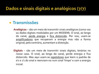 

Transmissões
Analógicas – são um meio de transmitir sinais analógicos (como voz
ou dados digitais modulados por um MODEM). O sinal, ao longo
do canal, perde energia e fica distorcido. Por isso, usam-se
amplificadores que recuperam a energia mas não a forma
original; pelo contrário, aumentam a distorção.
Digitais – são um meio de transmitir sinais digitais, binários no
nosso caso. O sinal, ao longo do canal, perde energia e fica
distorcido. Mas aqui usam-se repetidores que leem o padrão de
0’s e 1’s do sinal e reenviam-no num sinal ‘limpo’ e com a energia
inicial.

 
