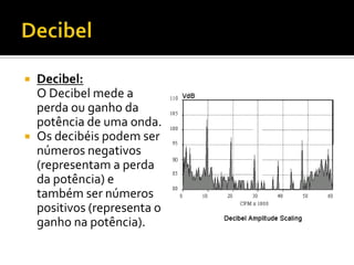



Decibel:
O Decibel mede a
perda ou ganho da
potência de uma onda.
Os decibéis podem ser
números negativos
(representam a perda
da potência) e
também ser números
positivos (representa o
ganho na potência).

 