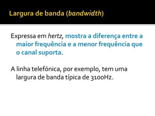 Expressa em hertz, mostra a diferença entre a
maior frequência e a menor frequência que
o canal suporta.
A linha telefónica, por exemplo, tem uma
largura de banda típica de 3100Hz.

 