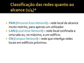 PAN (Personal Area Network) – rede local de alcance
muito restrito, para apenas um utilizador.
 LAN (Local Area Network) – rede local confinada a
uma sala ou, no máximo, a um edifício.
 CN (Campus Network) – rede que interliga redes
locais em edifícios próximos.


 