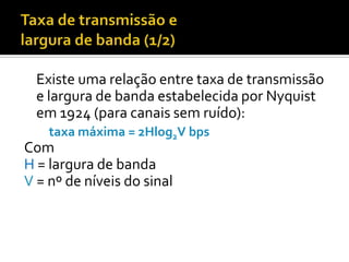 Existe uma relação entre taxa de transmissão
e largura de banda estabelecida por Nyquist
em 1924 (para canais sem ruído):
taxa máxima = 2Hlog2V bps

Com
H = largura de banda
V = nº de níveis do sinal

 