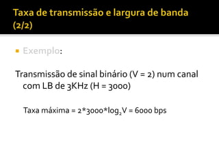 

Exemplo:

Transmissão de sinal binário (V = 2) num canal
com LB de 3KHz (H = 3000)
Taxa máxima = 2*3000*log2V = 6000 bps

 