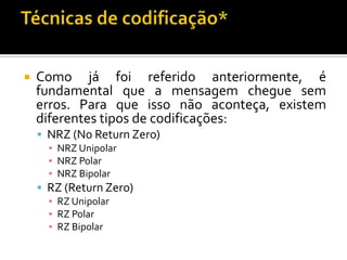 

Como já foi referido anteriormente, é
fundamental que a mensagem chegue sem
erros. Para que isso não aconteça, existem
diferentes tipos de codificações:
 NRZ (No Return Zero)
▪ NRZ Unipolar
▪ NRZ Polar
▪ NRZ Bipolar

 RZ (Return Zero)
▪ RZ Unipolar
▪ RZ Polar
▪ RZ Bipolar

 