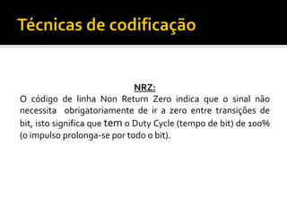 NRZ:
O código de linha Non Return Zero indica que o sinal não
necessita obrigatoriamente de ir a zero entre transições de
bit, isto significa que tem o Duty Cycle (tempo de bit) de 100%
(o impulso prolonga-se por todo o bit).

 