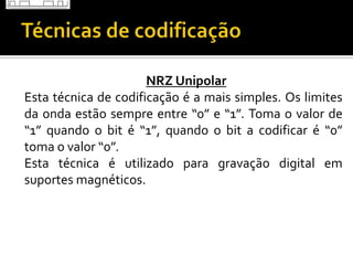 NRZ Unipolar
Esta técnica de codificação é a mais simples. Os limites
da onda estão sempre entre “0” e “1”. Toma o valor de
“1” quando o bit é “1”, quando o bit a codificar é “0”
toma o valor “0”.
Esta técnica é utilizado para gravação digital em
suportes magnéticos.

 